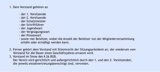 1. Dem Vorstand gehören an  - der 1. Vorsitzende - der 2. Vorsitzende - der Schatzmeister - der Schriftführer - der Jugendwart - der Vergnügungswart - der Pressewart - sowie vier Beisitzer, wobei die Anzahl der Beisitzer von der Mitgliederversammlung  erhöht oder ermäßigt werden kann.  2. Ferner gehört dem Vorstand mit Stimmrecht der Sitzungspräsident an, der wiederum vom    Vorstand für die Dauer eines Geschäftsjahres ernannt wird. 3. Vorstand im Sinne des § 26 BGB.     Der Verein wird gerichtlich und außergerichtlich durch den 1. und den 2. Vorsitzenden,    die jeweils einzelvertretungsberechtigt sind, vertreten.