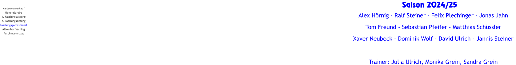 Kartenvorverkauf Generalprobe 1. Faschingssitzung 2. Faschingssitzung Faschingsgottesdienst Altweiberfasching Faschingsumzug Saison 2024/25   Alex Hörnig - Ralf Steiner - Felix Plechinger - Jonas Jahn   Tom Freund - Sebastian Pfeifer - Matthias Schüssler Xaver Neubeck - Dominik Wolf - David Ulrich - Jannis Steiner  Trainer: Julia Ulrich, Monika Grein, Sandra Grein